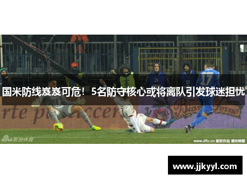 国米防线岌岌可危！5名防守核心或将离队引发球迷担忧