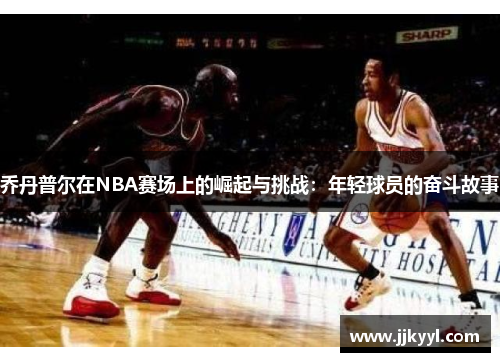 乔丹普尔在NBA赛场上的崛起与挑战：年轻球员的奋斗故事