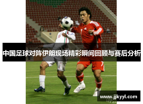 中国足球对阵伊朗现场精彩瞬间回顾与赛后分析